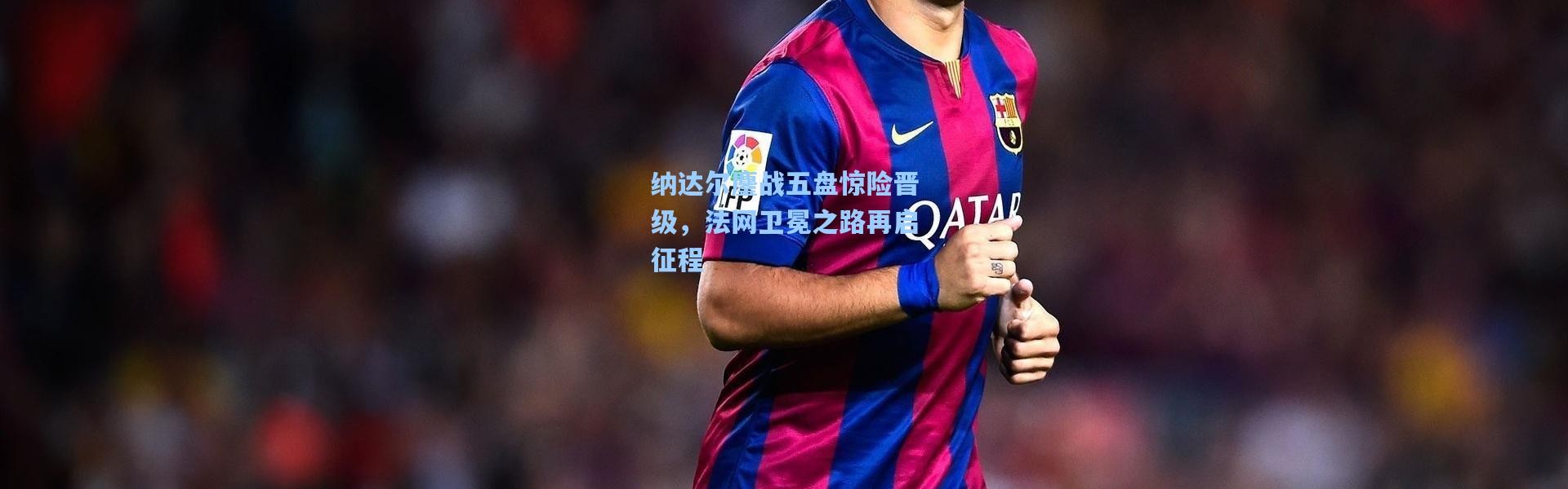 纳达尔鏖战五盘惊险晋级，法网卫冕之路再启征程