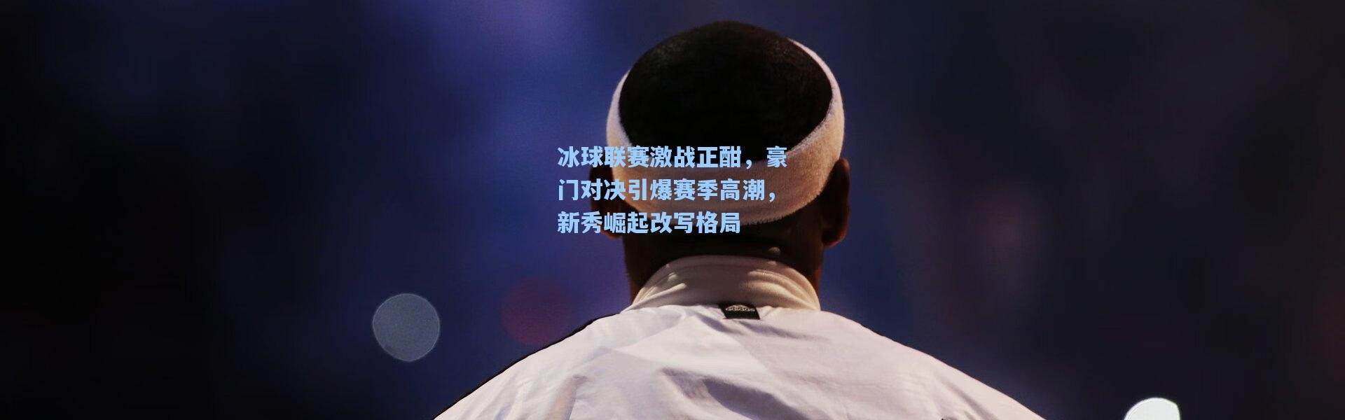 冰球联赛激战正酣，豪门对决引爆赛季高潮，新秀崛起改写格局