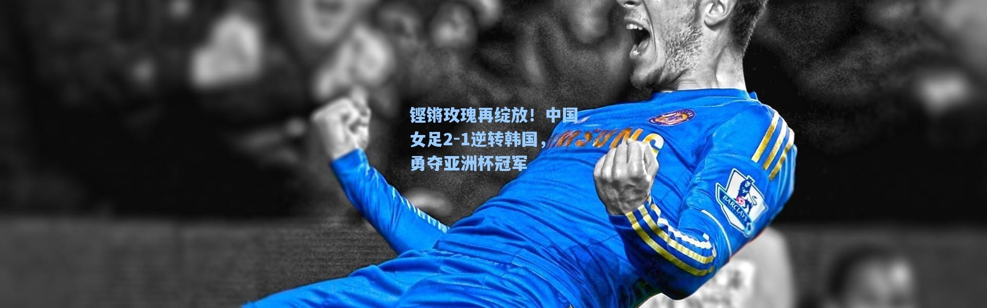 铿锵玫瑰再绽放！中国女足2-1逆转韩国，勇夺亚洲杯冠军