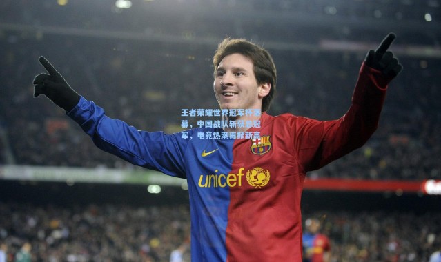 王者荣耀世界冠军杯落幕，中国战队斩获总冠军，电竞热潮再掀新高