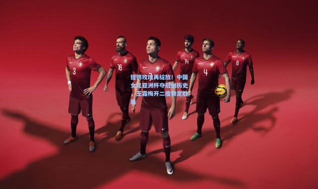 铿锵玫瑰再绽放！中国女足亚洲杯夺冠创历史，王霜梅开二度锁定胜局