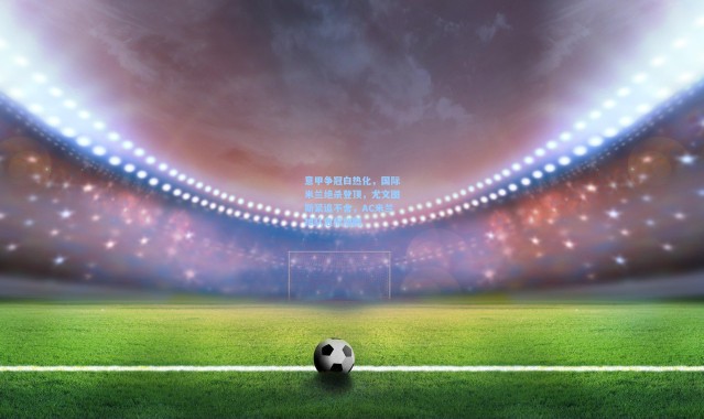 意甲争冠白热化，国际米兰绝杀登顶，尤文图斯紧追不舍，AC米兰掉队危机加剧