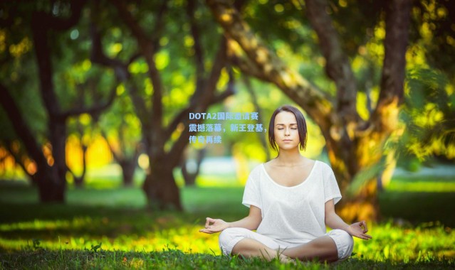 DOTA2国际邀请赛震撼落幕，新王登基，传奇再续