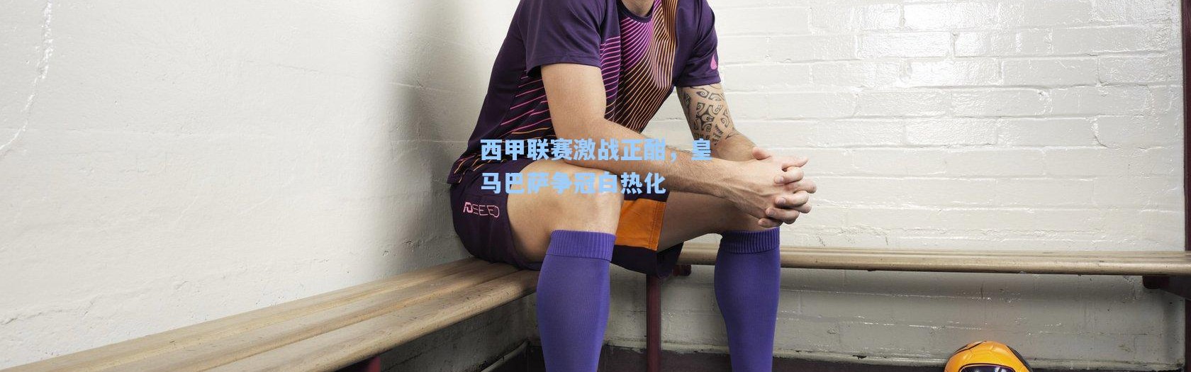 西甲联赛激战正酣，皇马巴萨争冠白热化