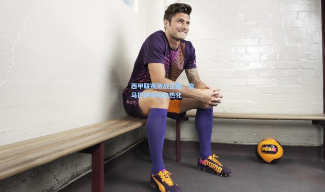 西甲联赛激战正酣，皇马巴萨争冠白热化