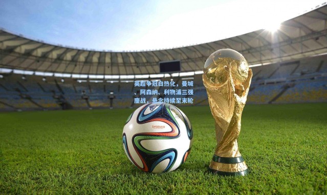 英超争冠白热化，曼城、阿森纳、利物浦三强鏖战，悬念持续至末轮