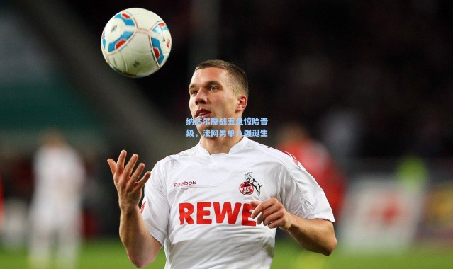 纳达尔鏖战五盘惊险晋级，法网男单八强诞生