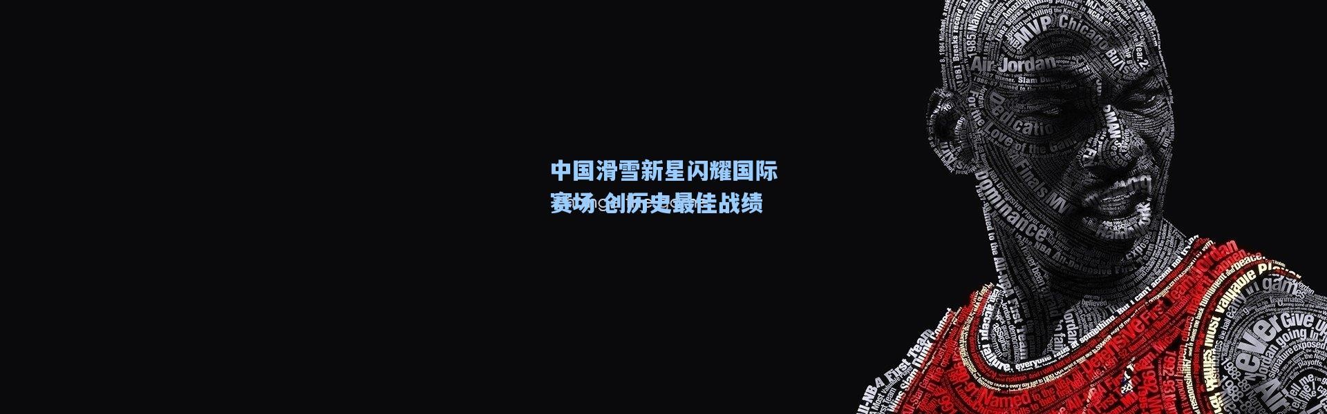 中国滑雪新星闪耀国际赛场 创历史最佳战绩